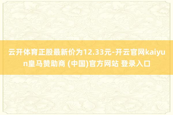 云开体育正股最新价为12.33元-开云官网kaiyun皇马赞助商 (中国)官方网站 登录入口