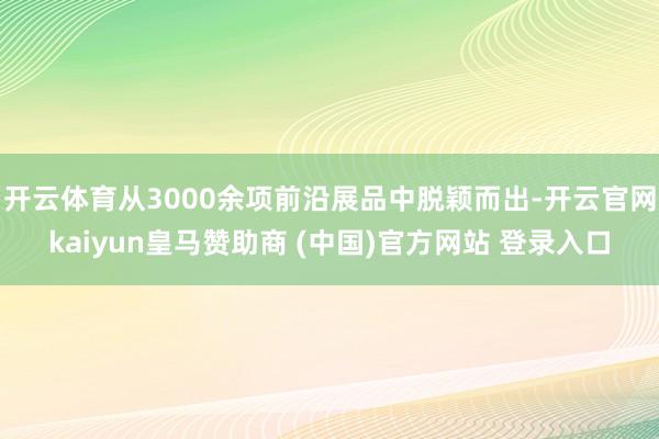 开云体育从3000余项前沿展品中脱颖而出-开云官网kaiyun皇马赞助商 (中国)官方网站 登录入口