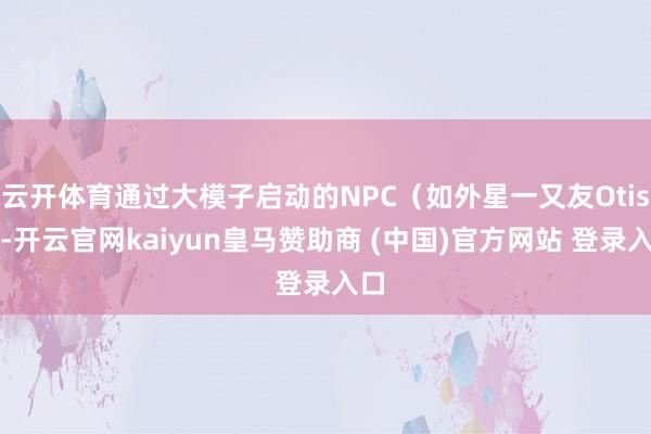 云开体育通过大模子启动的NPC（如外星一又友Otis）-开云官网kaiyun皇马赞助商 (中国)官方网站 登录入口