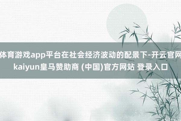体育游戏app平台在社会经济波动的配景下-开云官网kaiyun皇马赞助商 (中国)官方网站 登录入口