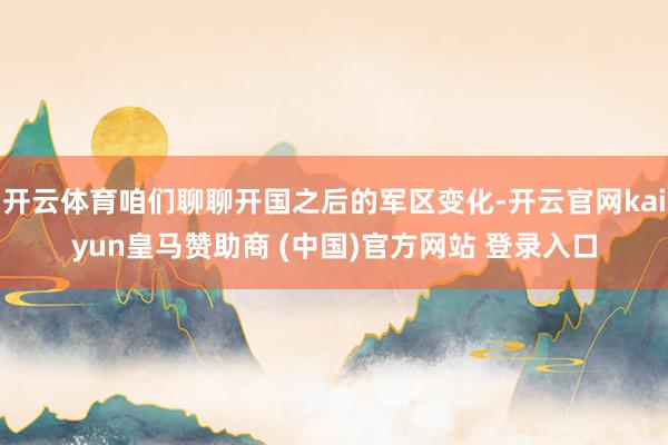 开云体育咱们聊聊开国之后的军区变化-开云官网kaiyun皇马赞助商 (中国)官方网站 登录入口