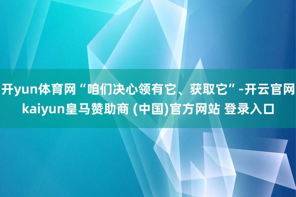 开yun体育网“咱们决心领有它、获取它”-开云官网kaiyun皇马赞助商 (中国)官方网站 登录入口