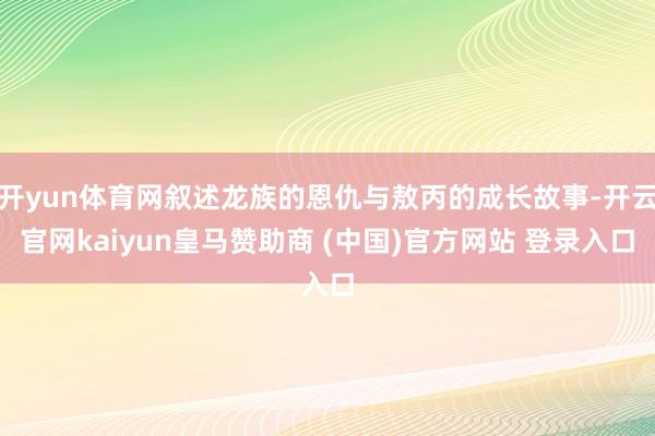 开yun体育网叙述龙族的恩仇与敖丙的成长故事-开云官网kaiyun皇马赞助商 (中国)官方网站 登录入口