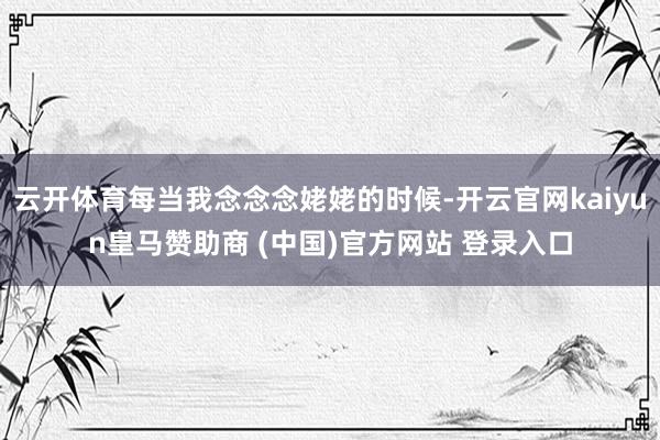 云开体育每当我念念念姥姥的时候-开云官网kaiyun皇马赞助商 (中国)官方网站 登录入口