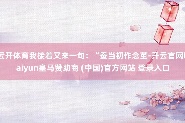 云开体育我接着又来一句：“蚕当初作念茧-开云官网kaiyun皇马赞助商 (中国)官方网站 登录入口