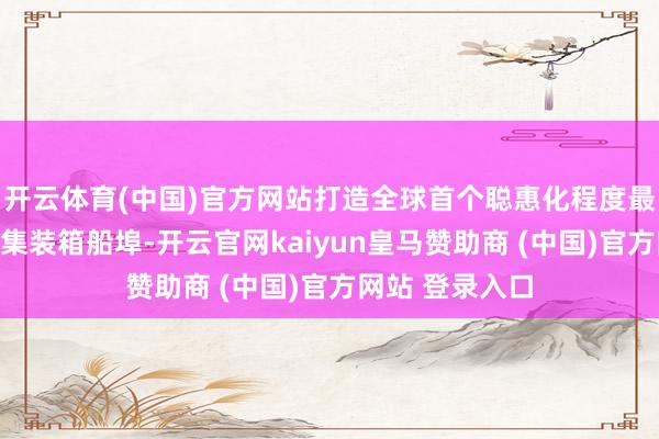 开云体育(中国)官方网站打造全球首个聪惠化程度最高的无东谈主集装箱船埠-开云官网kaiyun皇马赞助商 (中国)官方网站 登录入口
