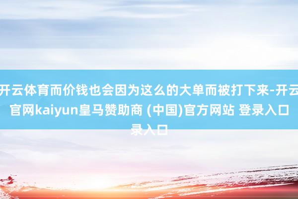 开云体育而价钱也会因为这么的大单而被打下来-开云官网kaiyun皇马赞助商 (中国)官方网站 登录入口
