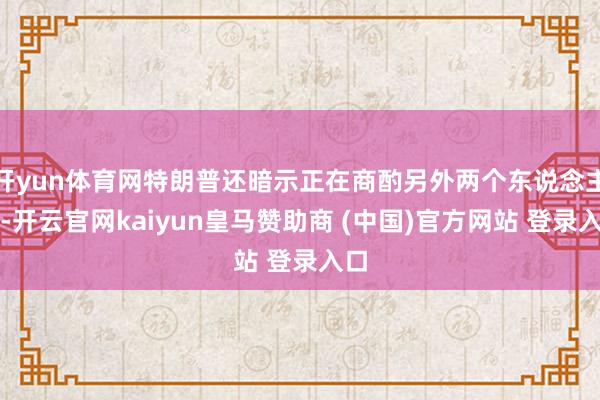 开yun体育网特朗普还暗示正在商酌另外两个东说念主选-开云官网kaiyun皇马赞助商 (中国)官方网站 登录入口