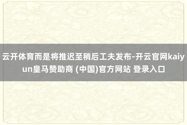 云开体育而是将推迟至稍后工夫发布-开云官网kaiyun皇马赞助商 (中国)官方网站 登录入口