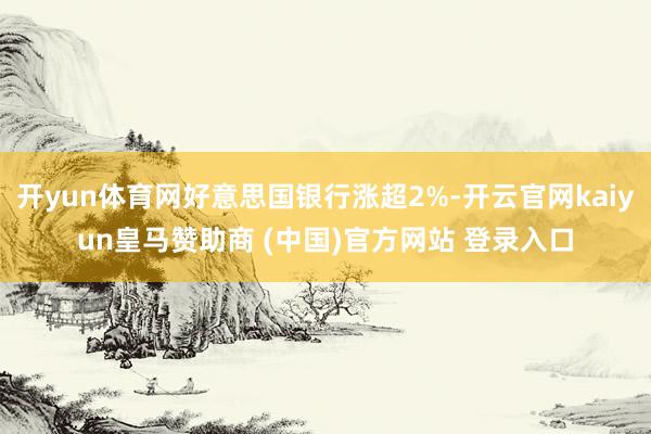 开yun体育网好意思国银行涨超2%-开云官网kaiyun皇马赞助商 (中国)官方网站 登录入口