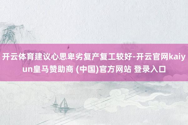 开云体育建议心思卑劣复产复工较好-开云官网kaiyun皇马赞助商 (中国)官方网站 登录入口