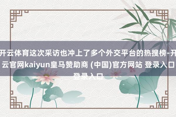 开云体育这次采访也冲上了多个外交平台的热搜榜-开云官网kaiyun皇马赞助商 (中国)官方网站 登录入口
