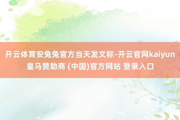 开云体育安兔兔官方当天发文称-开云官网kaiyun皇马赞助商 (中国)官方网站 登录入口