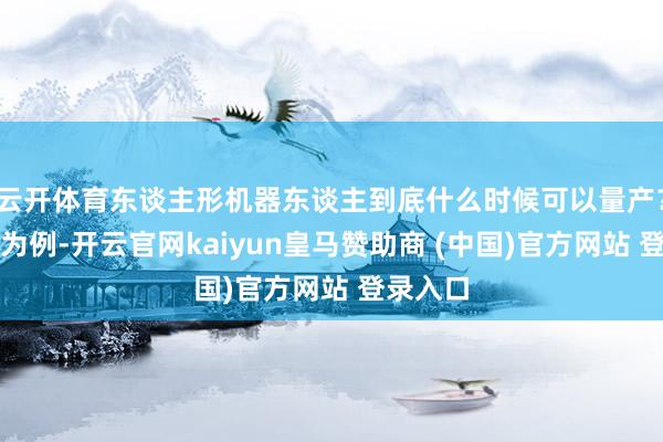 云开体育东谈主形机器东谈主到底什么时候可以量产？以我国为例-开云官网kaiyun皇马赞助商 (中国)官方网站 登录入口