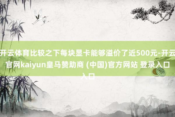 开云体育比较之下每块显卡能够溢价了近500元-开云官网kaiyun皇马赞助商 (中国)官方网站 登录入口