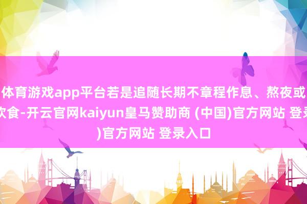 体育游戏app平台若是追随长期不章程作息、熬夜或不当饮食-开云官网kaiyun皇马赞助商 (中国)官方网站 登录入口