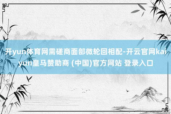 开yun体育网需磋商面部微轮回相配-开云官网kaiyun皇马赞助商 (中国)官方网站 登录入口