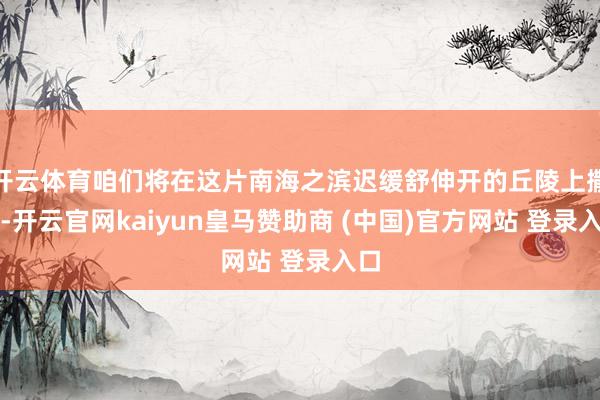 开云体育咱们将在这片南海之滨迟缓舒伸开的丘陵上撒欢-开云官网kaiyun皇马赞助商 (中国)官方网站 登录入口