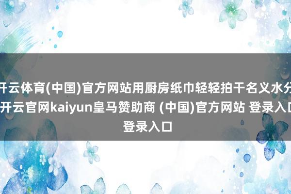 开云体育(中国)官方网站用厨房纸巾轻轻拍干名义水分-开云官网kaiyun皇马赞助商 (中国)官方网站 登录入口
