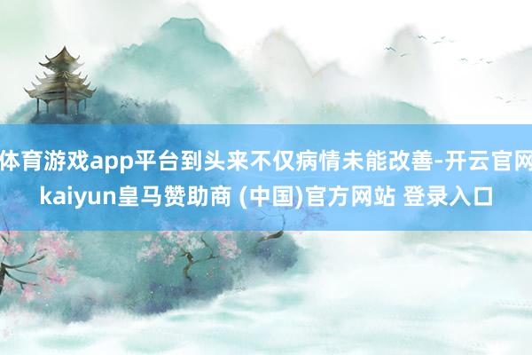 体育游戏app平台到头来不仅病情未能改善-开云官网kaiyun皇马赞助商 (中国)官方网站 登录入口