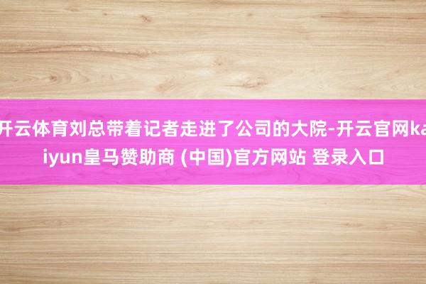 开云体育刘总带着记者走进了公司的大院-开云官网kaiyun皇马赞助商 (中国)官方网站 登录入口
