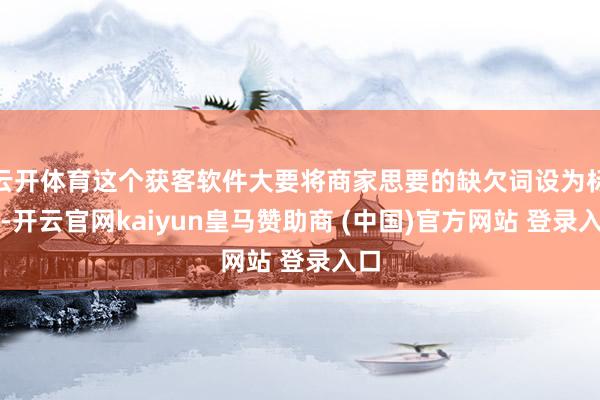 云开体育这个获客软件大要将商家思要的缺欠词设为标签-开云官网kaiyun皇马赞助商 (中国)官方网站 登录入口