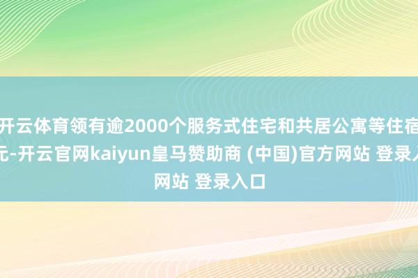 开云体育领有逾2000个服务式住宅和共居公寓等住宿单元-开云官网kaiyun皇马赞助商 (中国)官方网站 登录入口