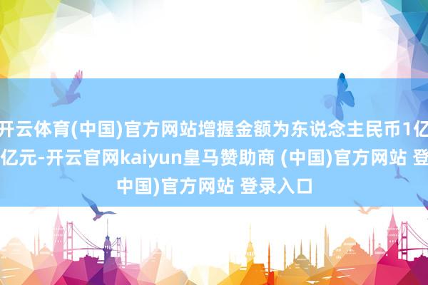 开云体育(中国)官方网站增握金额为东说念主民币1亿元-1.5亿元-开云官网kaiyun皇马赞助商 (中国)官方网站 登录入口