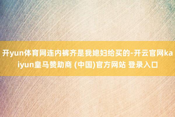 开yun体育网连内裤齐是我媳妇给买的-开云官网kaiyun皇马赞助商 (中国)官方网站 登录入口