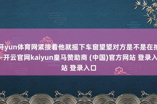 开yun体育网紧接着他就摇下车窗望望对方是不是在拍他-开云官网kaiyun皇马赞助商 (中国)官方网站 登录入口