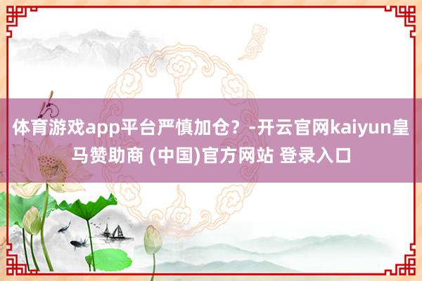 体育游戏app平台严慎加仓？-开云官网kaiyun皇马赞助商 (中国)官方网站 登录入口