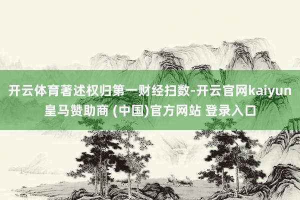 开云体育著述权归第一财经扫数-开云官网kaiyun皇马赞助商 (中国)官方网站 登录入口