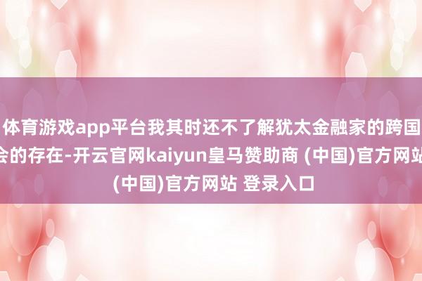 体育游戏app平台我其时还不了解犹太金融家的跨国组织共济会的存在-开云官网kaiyun皇马赞助商 (中国)官方网站 登录入口