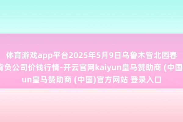 体育游戏app平台2025年5月9日乌鲁木皆北园春果业经营处置有限背负公司价钱行情-开云官网kaiyun皇马赞助商 (中国)官方网站 登录入口