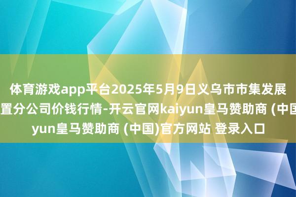 体育游戏app平台2025年5月9日义乌市市集发展集团有限公司农批处置分公司价钱行情-开云官网kaiyun皇马赞助商 (中国)官方网站 登录入口