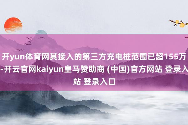开yun体育网其接入的第三方充电桩范围已超155万枪-开云官网kaiyun皇马赞助商 (中国)官方网站 登录入口