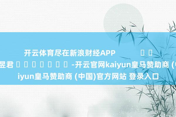 开云体育尽在新浪财经APP            						牵累裁剪：卢昱君 							-开云官网kaiyun皇马赞助商 (中国)官方网站 登录入口