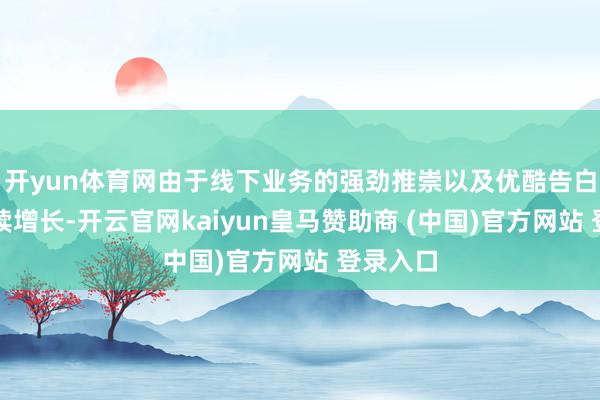开yun体育网由于线下业务的强劲推崇以及优酷告白收入握续增长-开云官网kaiyun皇马赞助商 (中国)官方网站 登录入口