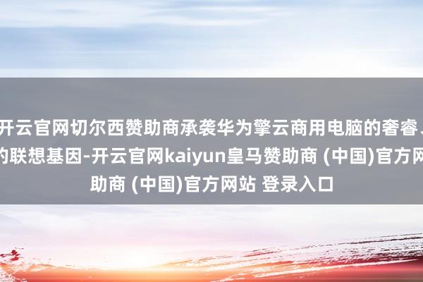 开云官网切尔西赞助商承袭华为擎云商用电脑的奢睿、安全、品性的联想基因-开云官网kaiyun皇马赞助商 (中国)官方网站 登录入口