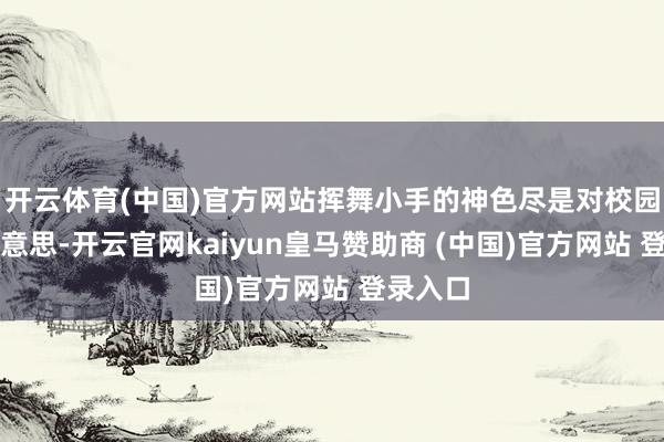 开云体育(中国)官方网站挥舞小手的神色尽是对校园的意思意思-开云官网kaiyun皇马赞助商 (中国)官方网站 登录入口