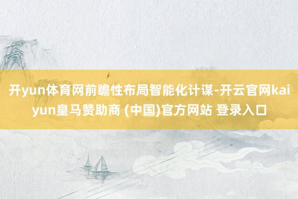开yun体育网前瞻性布局智能化计谋-开云官网kaiyun皇马赞助商 (中国)官方网站 登录入口