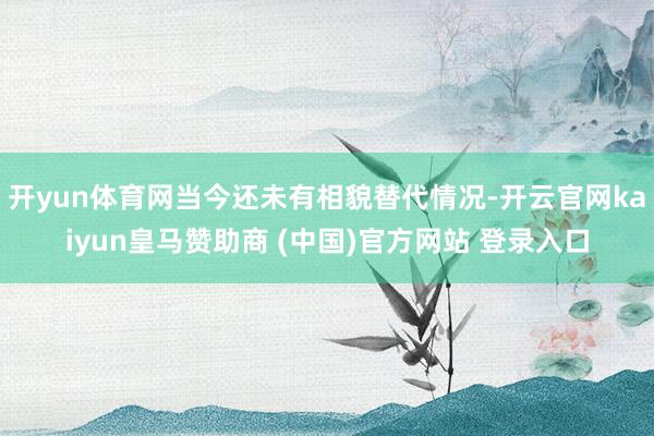 开yun体育网当今还未有相貌替代情况-开云官网kaiyun皇马赞助商 (中国)官方网站 登录入口