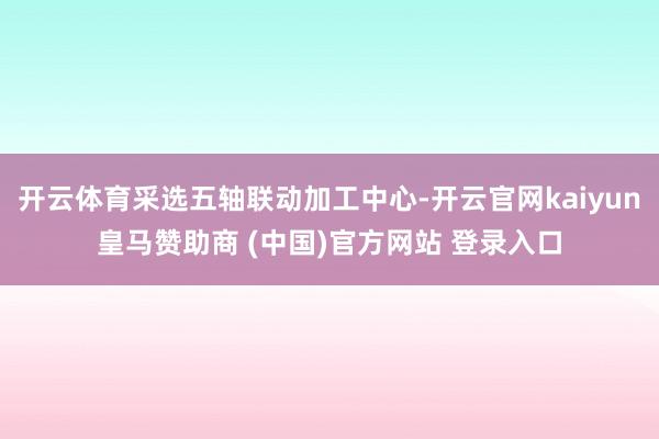 开云体育采选五轴联动加工中心-开云官网kaiyun皇马赞助商 (中国)官方网站 登录入口