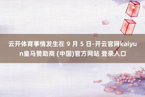云开体育事情发生在 9 月 5 日-开云官网kaiyun皇马赞助商 (中国)官方网站 登录入口
