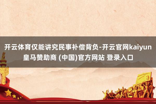 开云体育仅能讲究民事补偿背负-开云官网kaiyun皇马赞助商 (中国)官方网站 登录入口