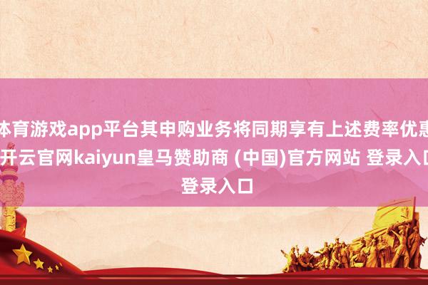 体育游戏app平台其申购业务将同期享有上述费率优惠-开云官网kaiyun皇马赞助商 (中国)官方网站 登录入口