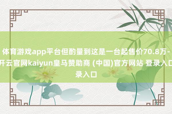 体育游戏app平台但酌量到这是一台起售价70.8万-开云官网kaiyun皇马赞助商 (中国)官方网站 登录入口
