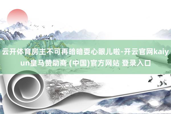 云开体育房主不可再暗暗耍心眼儿啦-开云官网kaiyun皇马赞助商 (中国)官方网站 登录入口