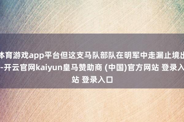 体育游戏app平台但这支马队部队在明军中走漏止境出色-开云官网kaiyun皇马赞助商 (中国)官方网站 登录入口