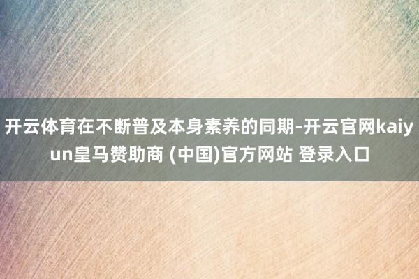 开云体育在不断普及本身素养的同期-开云官网kaiyun皇马赞助商 (中国)官方网站 登录入口